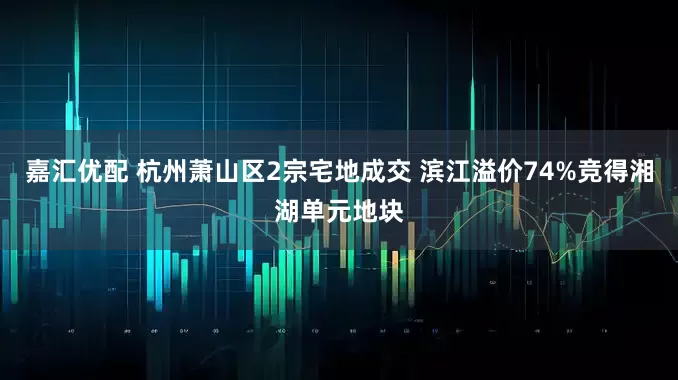 嘉汇优配 杭州萧山区2宗宅地成交 滨江溢价74%竞得湘湖单元地块