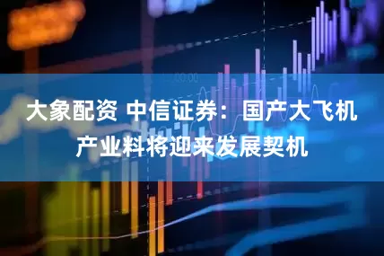 大象配资 中信证券：国产大飞机产业料将迎来发展契机