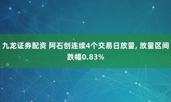 九龙证券配资 阿石创连续4个交易日放量, 放量区间跌幅0.83%