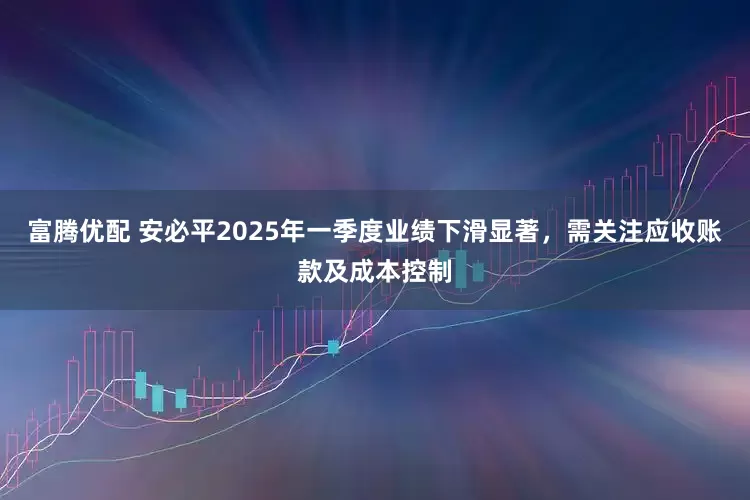 富腾优配 安必平2025年一季度业绩下滑显著，需关注应收账款及成本控制