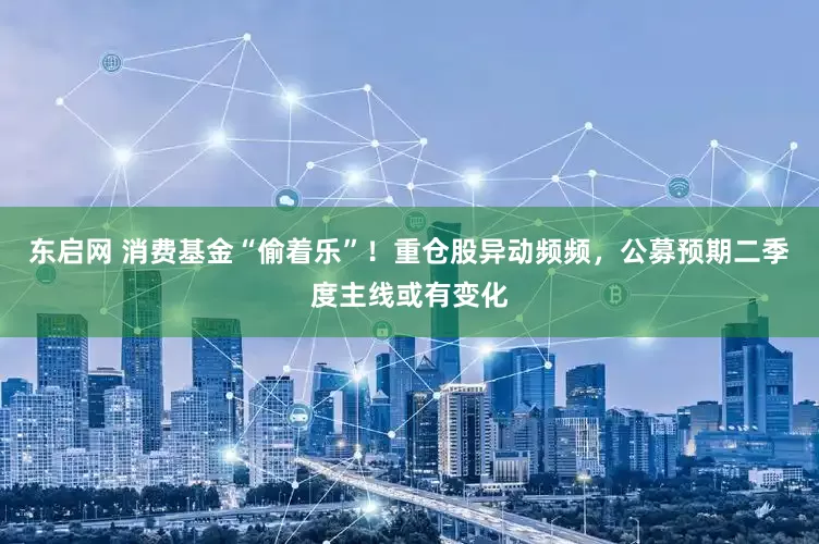 东启网 消费基金“偷着乐”！重仓股异动频频，公募预期二季度主线或有变化