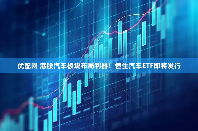 优配网 港股汽车板块布局利器！恒生汽车ETF即将发行