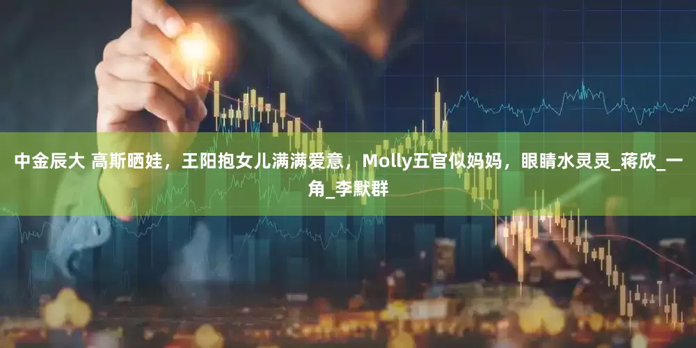 中金辰大 高斯晒娃，王阳抱女儿满满爱意，Molly五官似妈妈，眼睛水灵灵_蒋欣_一角_李默群