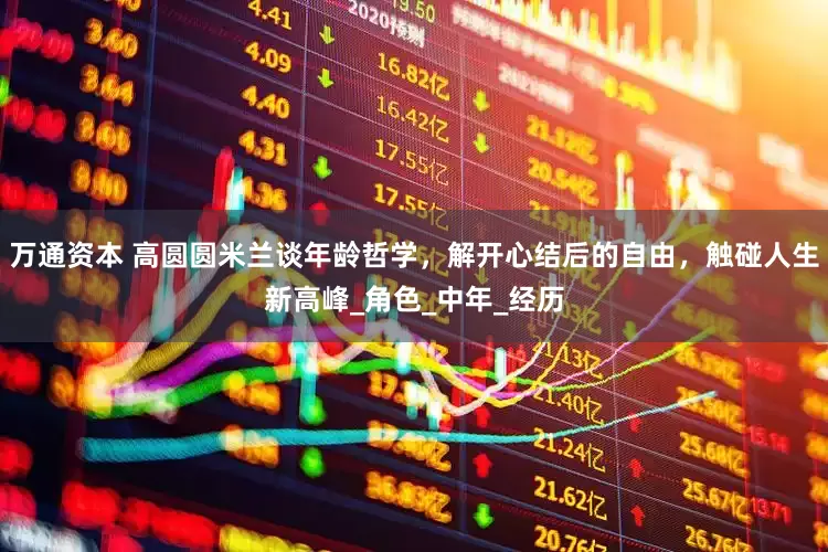 万通资本 高圆圆米兰谈年龄哲学，解开心结后的自由，触碰人生新高峰_角色_中年_经历