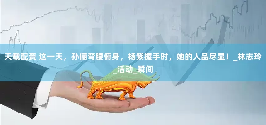 天载配资 这一天，孙俪弯腰俯身，杨紫握手时，她的人品尽显！_林志玲_活动_瞬间