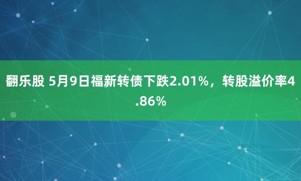 翻乐股 5月9日福新转债下跌2.01%，转股溢价率4.86%
