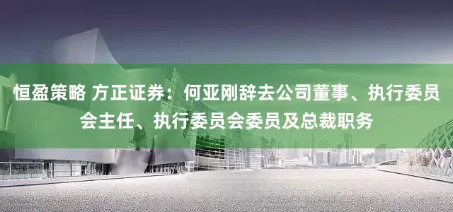 恒盈策略 方正证券：何亚刚辞去公司董事、执行委员会主任、执行委员会委员及总裁职务