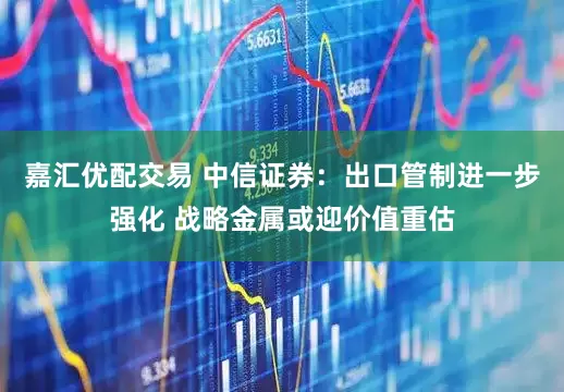 嘉汇优配交易 中信证券：出口管制进一步强化 战略金属或迎价值重估