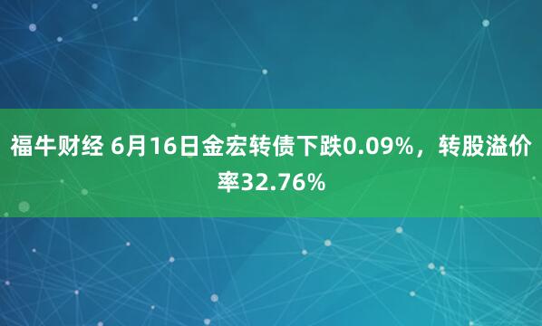 福牛财经 6月16日金宏转债下跌0.09%，转股溢价率32.76%