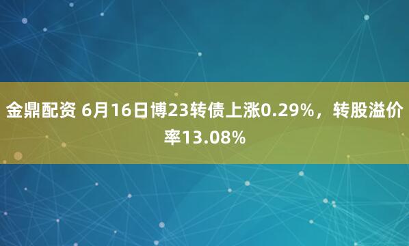 金鼎配资 6月16日博23转债上涨0.29%，转股溢价率13.08%
