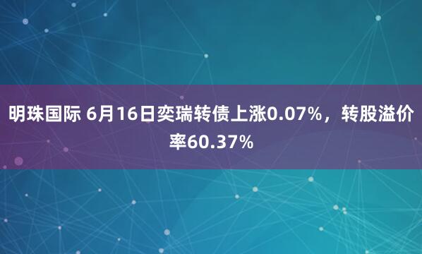 明珠国际 6月16日奕瑞转债上涨0.07%，转股溢价率60.37%