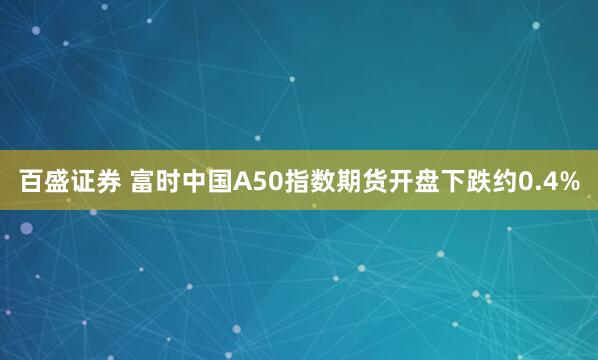 百盛证券 富时中国A50指数期货开盘下跌约0.4%