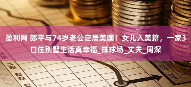 盈利网 郎平与74岁老公定居美国！女儿入美籍，一家3口住别墅生活真幸福_排球场_丈夫_周深