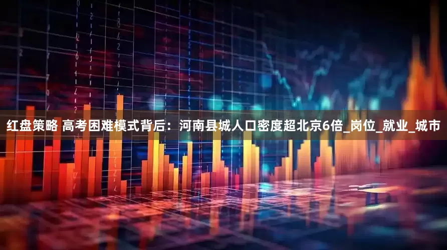 红盘策略 高考困难模式背后：河南县城人口密度超北京6倍_岗位_就业_城市