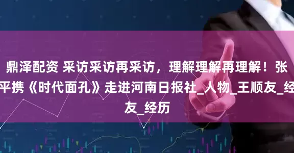 鼎泽配资 采访采访再采访，理解理解再理解！张严平携《时代面孔》走进河南日报社_人物_王顺友_经历