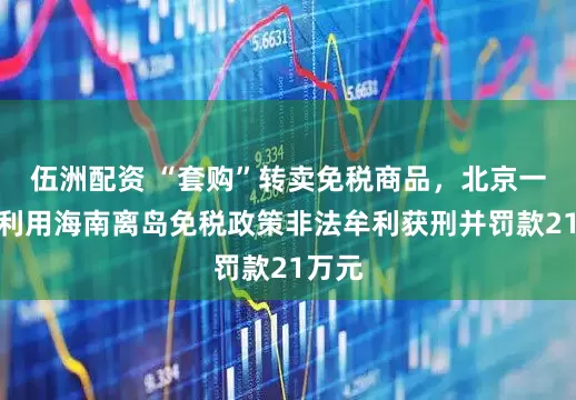 伍洲配资 “套购”转卖免税商品，北京一女子利用海南离岛免税政策非法牟利获刑并罚款21万元