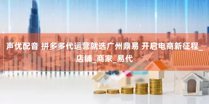 声优配音 拼多多代运营就选广州鼎易 开启电商新征程_店铺_商家_易代