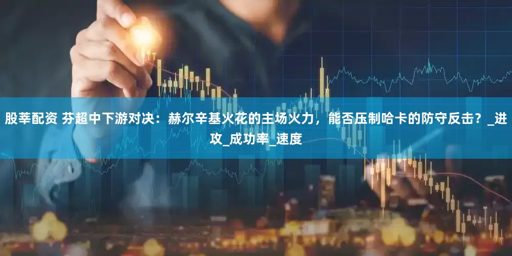 股莘配资 芬超中下游对决：赫尔辛基火花的主场火力，能否压制哈卡的防守反击？_进攻_成功率_速度