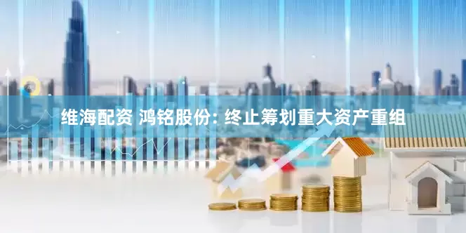 维海配资 鸿铭股份: 终止筹划重大资产重组