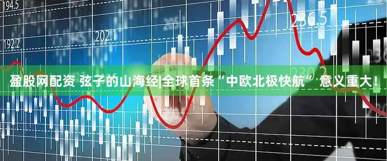 盈股网配资 弦子的山海经|全球首条“中欧北极快航” 意义重大！