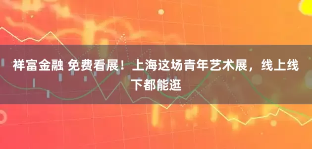 祥富金融 免费看展!上海这场青年艺术展,线上线下都能逛