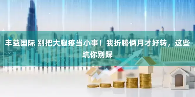 丰益国际 别把大腿疼当小事！我折腾俩月才好转，这些坑你别踩