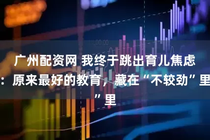 广州配资网 我终于跳出育儿焦虑：原来最好的教育，藏在“不较劲”里