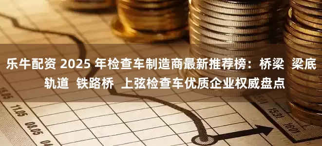 乐牛配资 2025 年检查车制造商最新推荐榜：桥梁  梁底  轨道  铁路桥  上弦检查车优质企业权威盘点