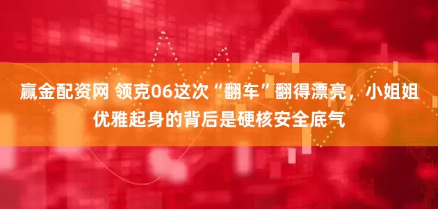 赢金配资网 领克06这次“翻车”翻得漂亮，小姐姐优雅起身的背后是硬核安全底气