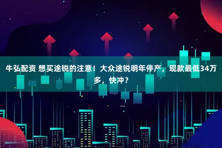 牛弘配资 想买途锐的注意！大众途锐明年停产，现款最低34万多，快冲？