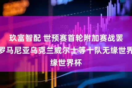 玖富智配 世预赛首轮附加赛战罢，罗马尼亚乌克兰威尔士等十队无缘世界杯