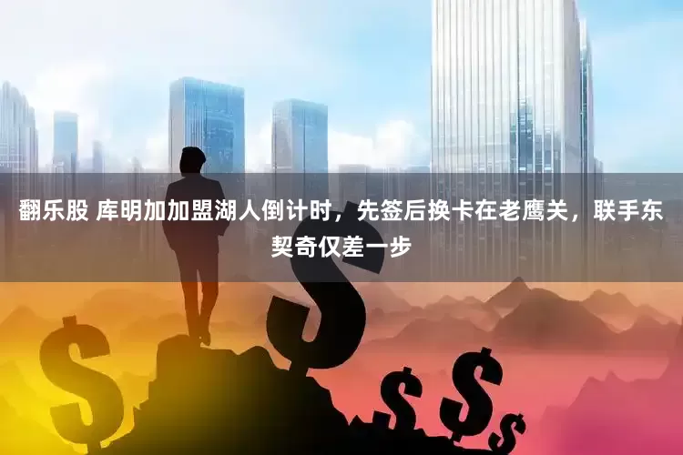 翻乐股 库明加加盟湖人倒计时，先签后换卡在老鹰关，联手东契奇仅差一步